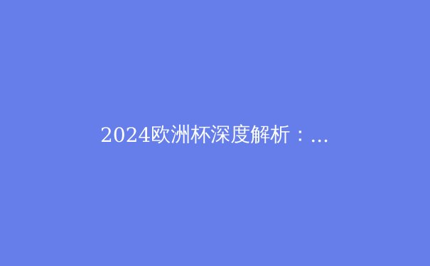 2024欧洲杯深度解析：技术流回归，青春风暴席卷足坛