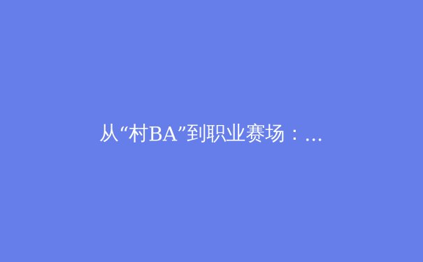 从“村BA”到职业赛场：中国体育文化破圈背后的全民健身新浪潮 - 3