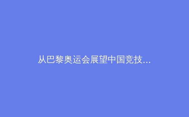 从巴黎奥运会展望中国竞技体育新格局：金牌之外的价值重塑 - 2