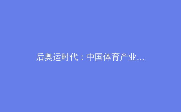 后奥运时代：中国体育产业转型与全民健身新浪潮的深度解析