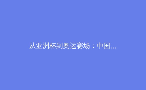 从亚洲杯到奥运赛场：中国新生代运动员如何重塑国际体育格局 - 3