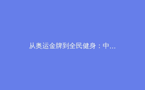 从奥运金牌到全民健身：中国体育的多元价值与社会功能探析 - 2