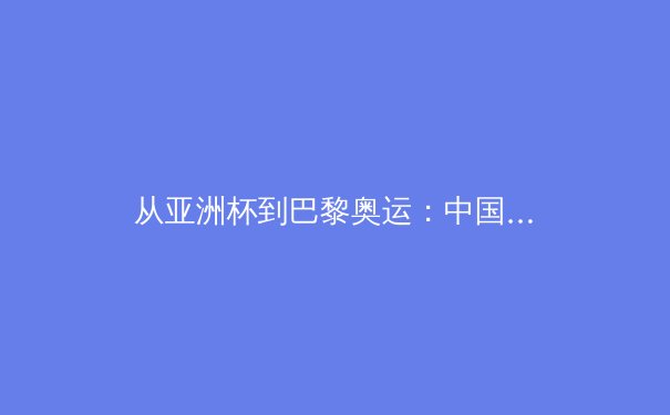 从亚洲杯到巴黎奥运：中国三大球类运动的战略转型与未来挑战 - 4